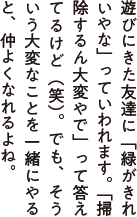 遊びにきた友達に「緑がきれいやな」っていわれます。「掃除するん大変やで」って答えてるけど（笑）。でも、そういう大変なことを一緒にやると仲よくなれるよね。