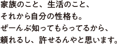 家族のこと、生活のこと、それから自分の性格も。ぜーんぶ知ってもらってるから、頼れるし、許せるんやと思います。