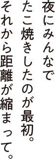 夜にみんなでたこ焼きしたのが最初。それから距離が縮まって。